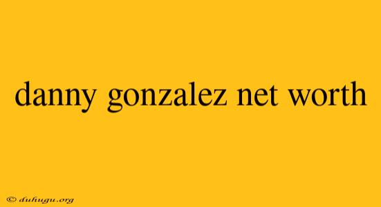 Danny Gonzalez Net Worth