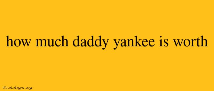 How Much Daddy Yankee Is Worth