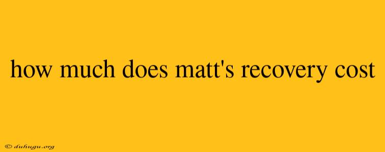 How Much Does Matt's Recovery Cost