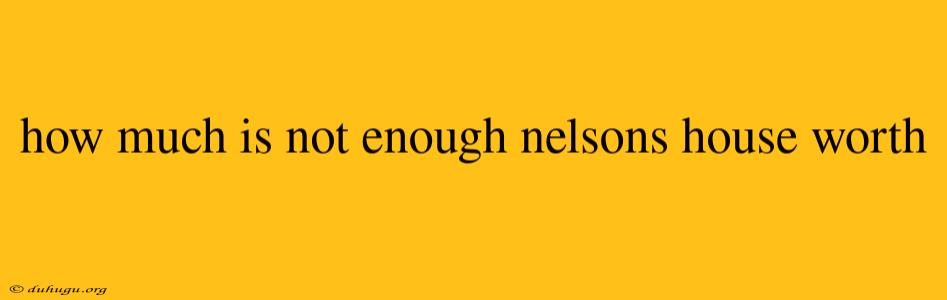 How Much Is Not Enough Nelsons House Worth