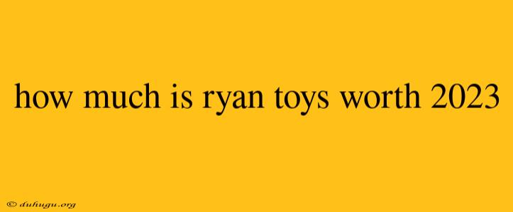 How Much Is Ryan Toys Worth 2023