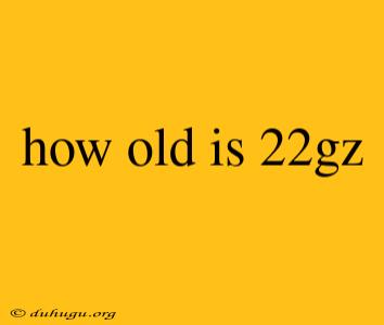 How Old Is 22gz