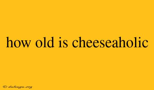 How Old Is Cheeseaholic