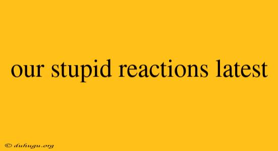 Our Stupid Reactions Latest