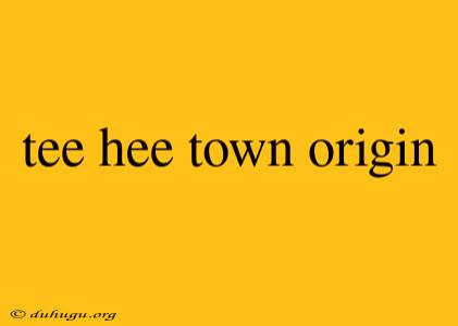 Tee Hee Town Origin