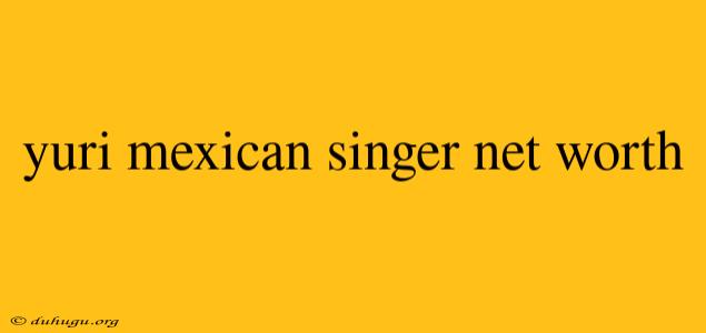 Yuri Mexican Singer Net Worth